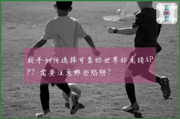 新手如何选择可靠的世界杯竞猜APP？需要注意哪些陷阱？